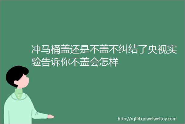 冲马桶盖还是不盖不纠结了央视实验告诉你不盖会怎样